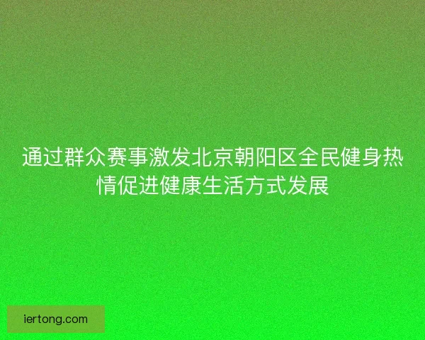 通过群众赛事激发北京朝阳区全民健身热情促进健康生活方式发展